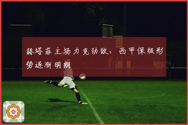 赫塔菲主场力克劲敌，西甲保级形势逐渐明朗