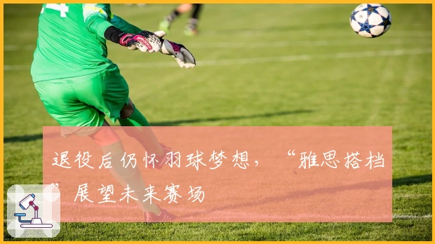 退役后仍怀羽球梦想，“雅思搭档”展望未来赛场