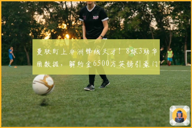 曼联盯上非洲锋线天才！8球3助华丽数据，解约金6500万英镑引豪门争夺