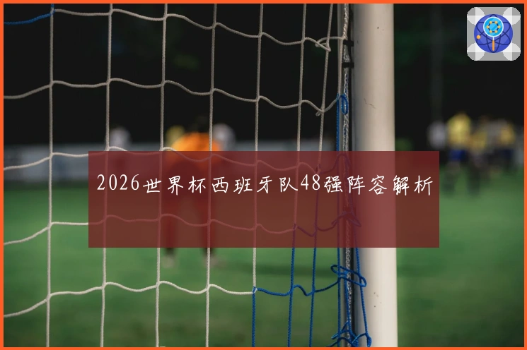 2026世界杯西班牙队48强阵容解析