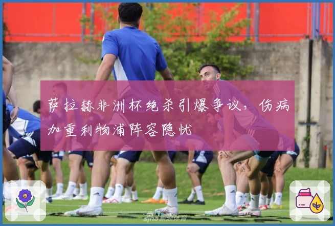 萨拉赫非洲杯绝杀引爆争议，伤病加重利物浦阵容隐忧