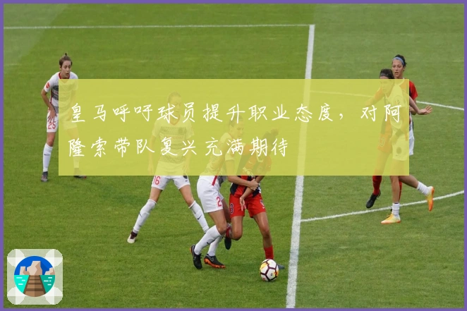 皇马呼吁球员提升职业态度，对阿隆索带队复兴充满期待