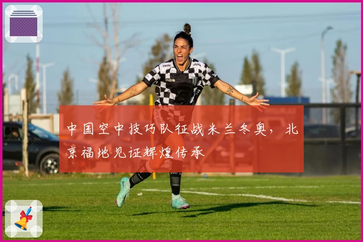 中国空中技巧队征战米兰冬奥，北京福地见证辉煌传承