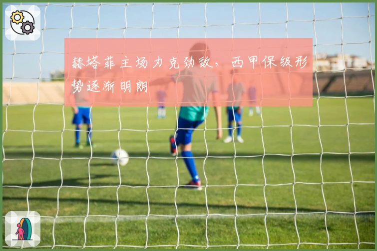 赫塔菲主场力克劲敌，西甲保级形势逐渐明朗