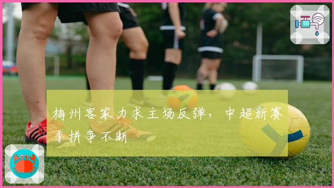 梅州客家力求主场反弹，中超新赛季拼争不断